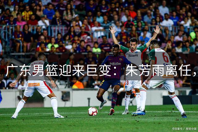 广东男篮迎来巨变：朱芳雨离任，周鹏归队执教，徐昕重返