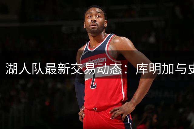 湖人队最新交易动态：库明加与史密斯成引援重点 阵容调整进入关键阶段