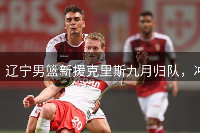 辽宁男篮新援克里斯九月归队，冲击CBA新赛季目标明确